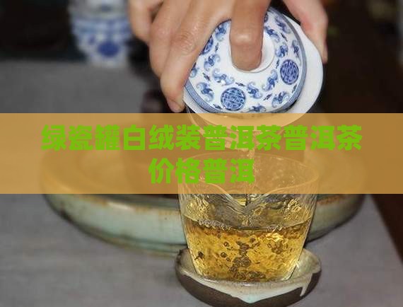 绿瓷罐白绒装普洱茶价格