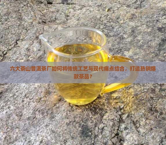 六大茶山普洱茶厂如何将传统工艺与现代痛点结合，打造热销爆款茶品？