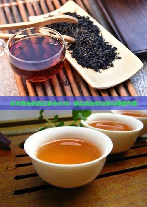 存木香古树滇红茶去火吗：探究其独特功效与保健作用