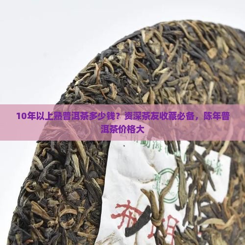 10年以上熟普洱茶多少钱？资深茶友收藏必备，陈年普洱茶价格大