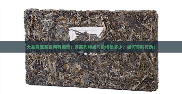 大益普洱茶系列有哪些？各系列特点与价格是多少？如何鉴别真伪？