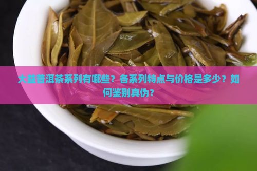 大益普洱茶系列有哪些？各系列特点与价格是多少？如何鉴别真伪？