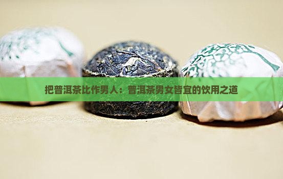 把普洱茶比作男人:普洱茶男女皆宜的饮用之道 把普洱茶比作男人:普洱茶男女皆宜的饮用之道