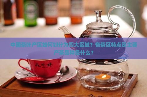 中国茶叶产区如何划分为四大区域？各茶区特点及主要产茶品种是什么？