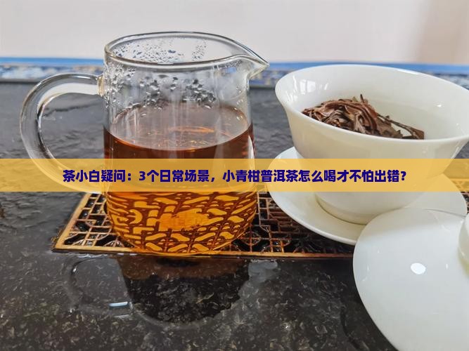茶小白疑问：3个日常场景，小青柑普洱茶怎么喝才不怕出错？