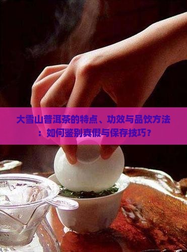 大雪山普洱茶的特点、功效与品饮方法：如何鉴别真假与保存技巧？