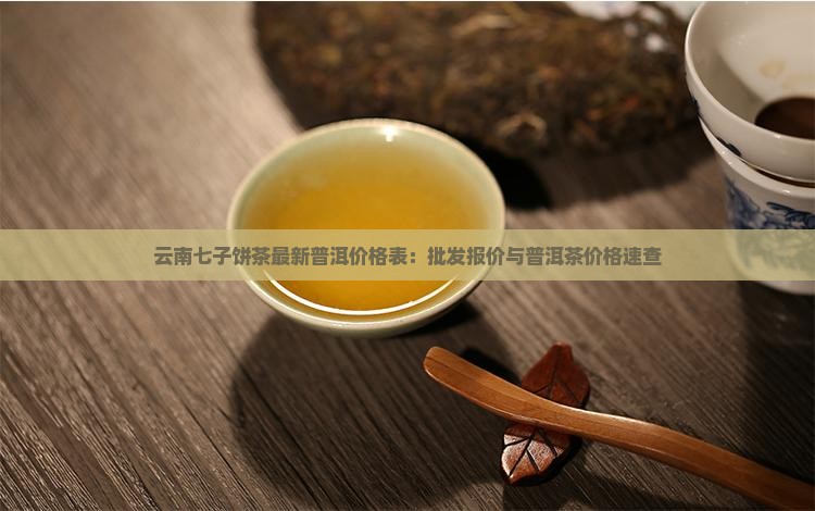 云南七子饼茶最新普洱价格表：批发报价与普洱茶价格速查