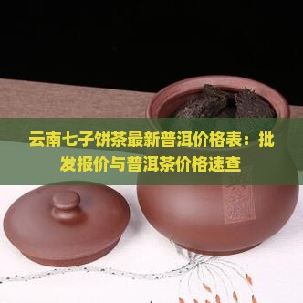 云南七子饼茶最新普洱价格表：批发报价与普洱茶价格速查