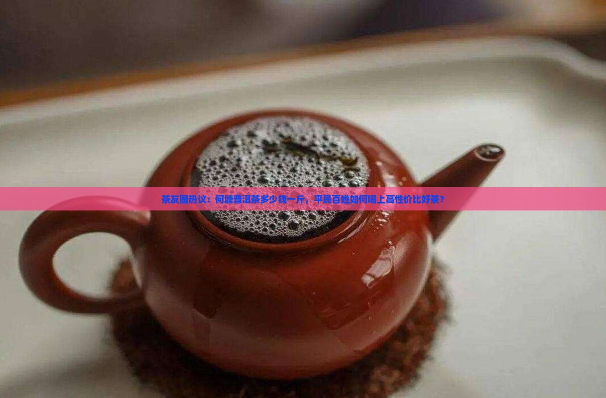 茶友圈热议：何塘普洱茶多少钱一斤，平民百姓如何喝上高性价比好茶？