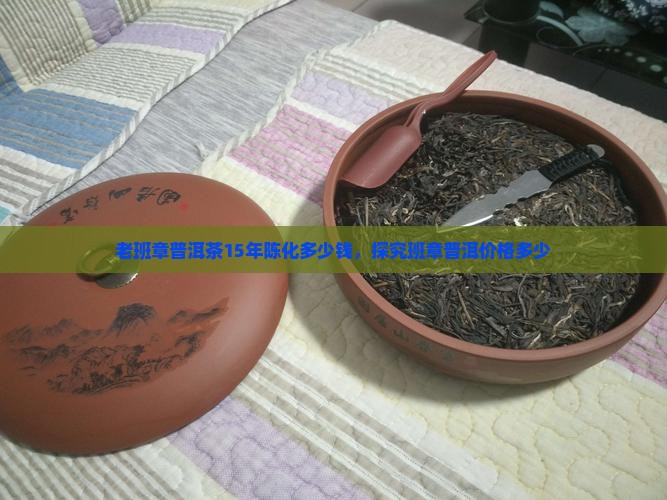 老班章普洱茶15年陈化多少钱，探究班章普洱价格多少