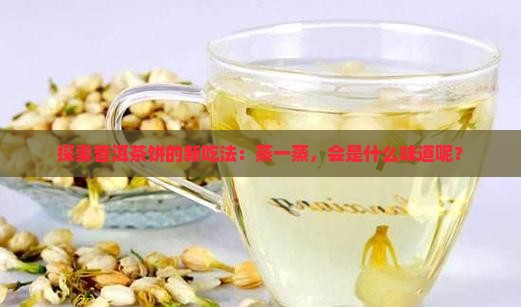 探索普洱茶饼的新吃法：蒸一蒸，会是什么味道呢？