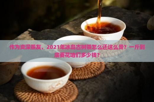 作为资深茶友,2021年冰岛古树茶怎么还这么贵?一斤到底要花咱们多少钱? 作为资深茶友,2021年冰岛古树茶怎么还这么贵?一斤到底要花咱们多少钱?