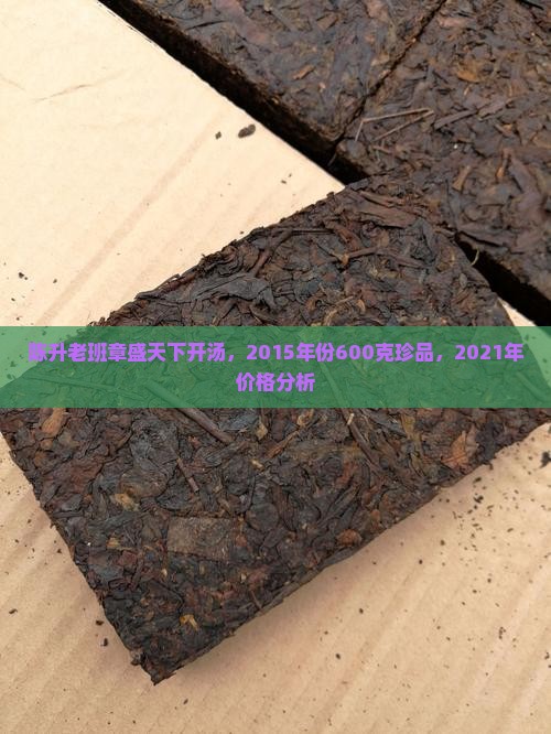陈升老班章盛天下开汤，2015年份600克珍品，2021年价格分析