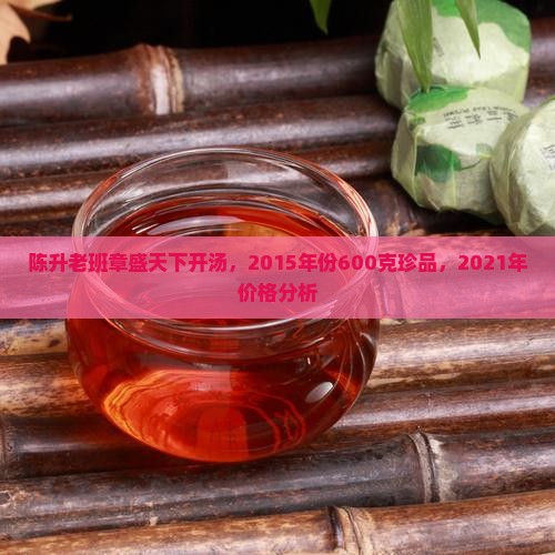 陈升老班章盛天下开汤，2015年份600克珍品，2021年价格分析