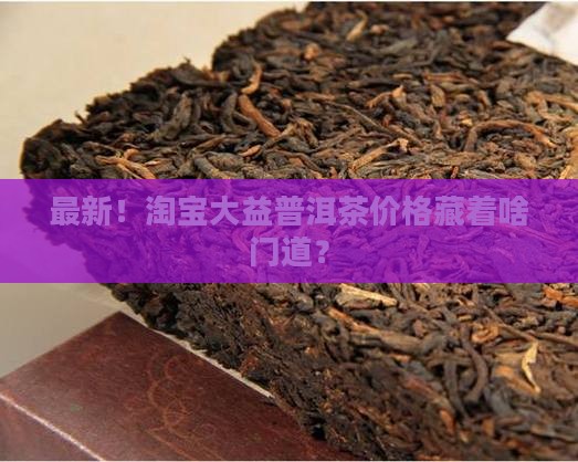 最新！淘宝大益普洱茶价格藏着啥门道？