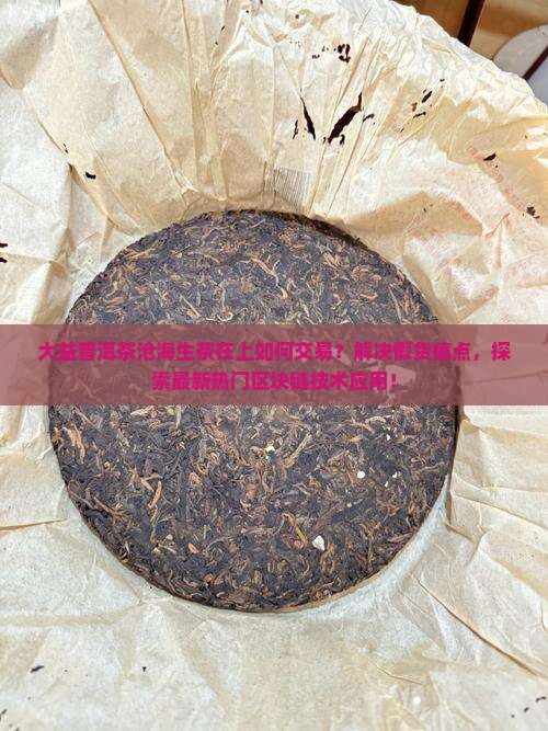 大益普洱茶沧海生茶在上如何交易？解决假货痛点，探索最新热门区块链技术应用！