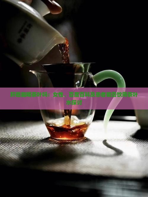 肝癌能喝茶叶吗：女性、百度百科及患者能否饮用茶叶水探讨