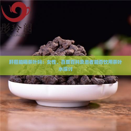肝癌能喝茶叶吗：女性、百度百科及患者能否饮用茶叶水探讨