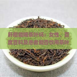 肝癌能喝茶叶吗：女性、百度百科及患者能否饮用茶叶水探讨