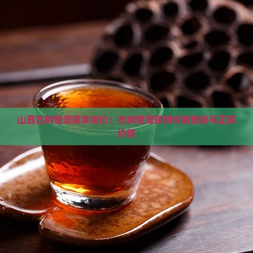 山西古树普洱茶拿货价：古树普洱茶饼价格查询与正宗价格