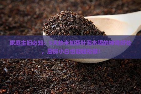 家庭主妇必知：5大炒米加茶叶泡水喝的神奇好处，厨房小白也能轻松做！
