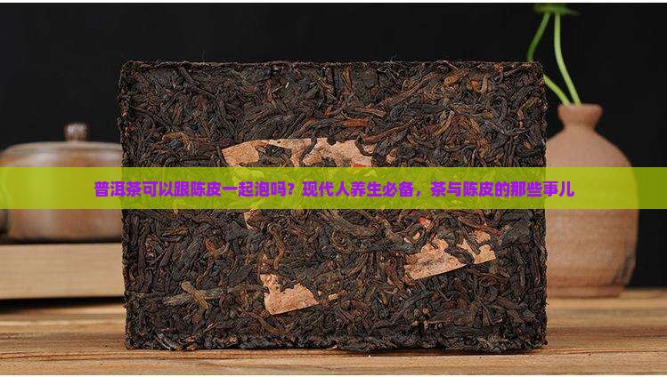 普洱茶可以跟陈皮一起泡吗？现代人养生必备，茶与陈皮的那些事儿