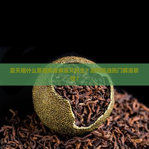 夏天喝什么茶能解暑解渴又养生？如何挑选热门解渴茶饮？