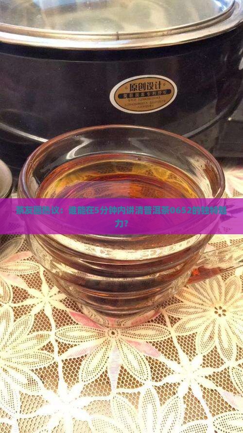 茶友圈热议：谁能在5分钟内讲清普洱茶0652的独特魅力？