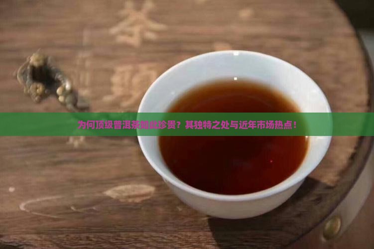 为何顶级普洱茶如此珍贵？其独特之处与近年市场热点！