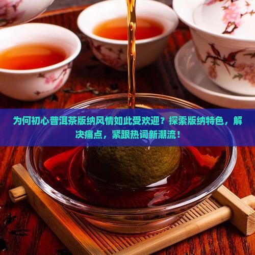 为何初心普洱茶版纳风情如此受欢迎？探索版纳特色，解决痛点，紧跟热词新潮流！