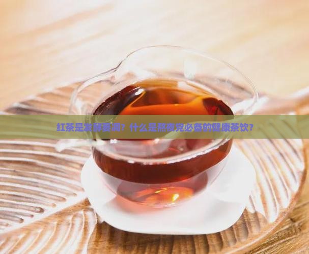红茶是发酵萎凋？什么是熬夜党必备的健康茶饮？