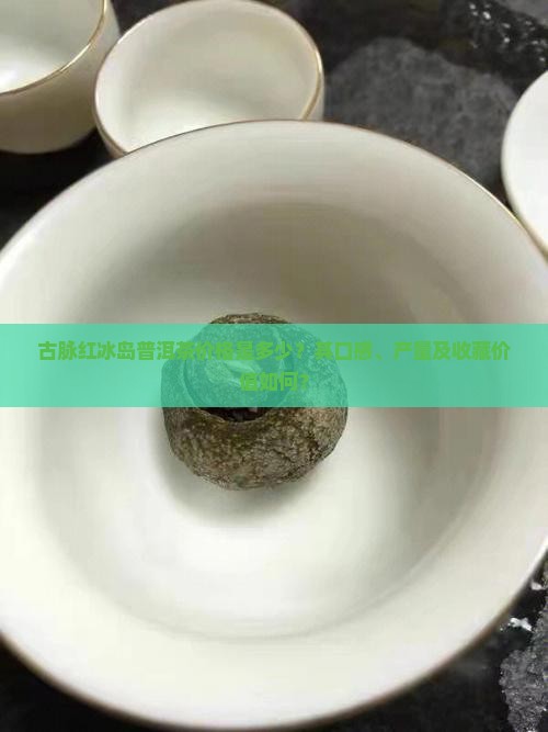 古脉红冰岛普洱茶价格是多少？其口感、产量及收藏价值如何？