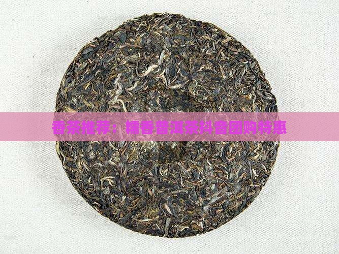 香茶推荐：糯香普洱茶抖音团购特惠