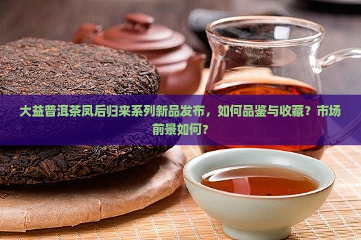 大益普洱茶凤后归来系列新品发布，如何品鉴与收藏？市场前景如何？