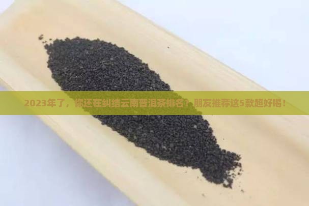 2023年了，你还在纠结云南普洱茶排名？朋友推荐这5款超好喝！