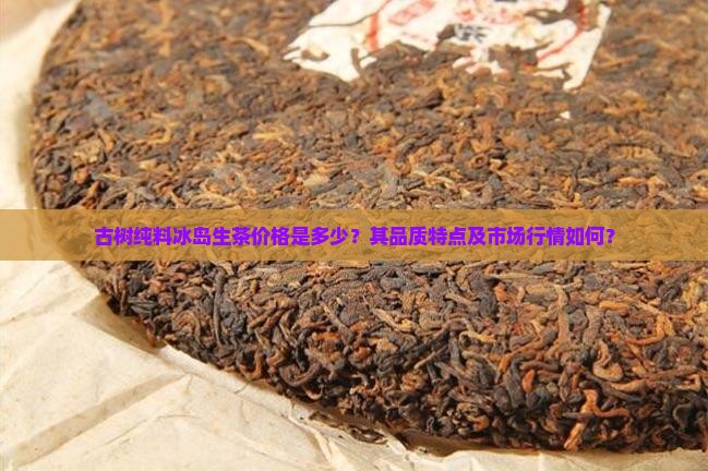 古树纯料冰岛生茶价格是多少？其品质特点及市场行情如何？