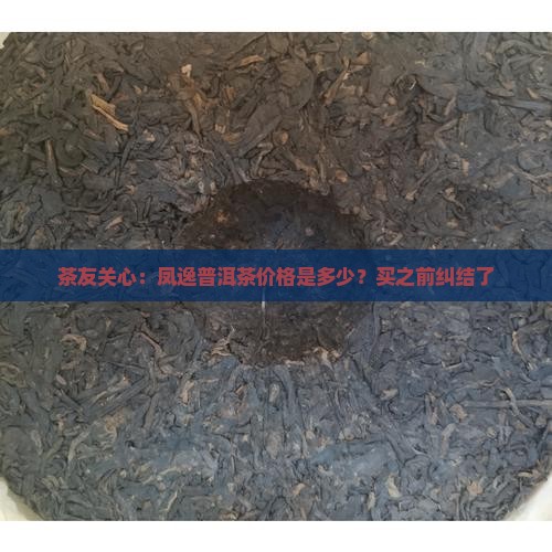 茶友关心：凤逸普洱茶价格是多少？买之前纠结了