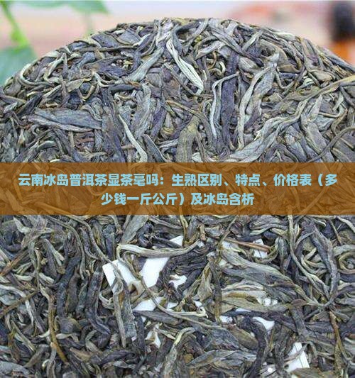 云南冰岛普洱茶显茶毫吗：生熟区别、特点、价格表（多少钱一斤公斤）及冰岛含析