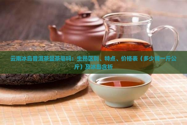 云南冰岛普洱茶显茶毫吗：生熟区别、特点、价格表（多少钱一斤公斤）及冰岛含析