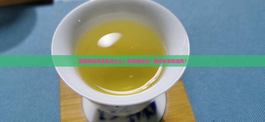 君君紫娟普洱茶是什么？有哪些特点？如何冲泡和选购？