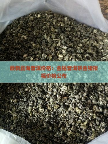最新勐海普洱价格：金福普洱茶金猪报福价格公布