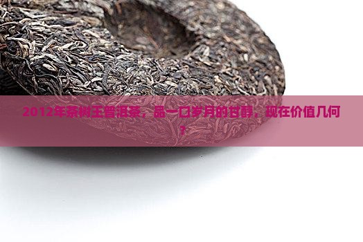 2012年茶树王普洱茶，品一口岁月的甘醇，现在价值几何？