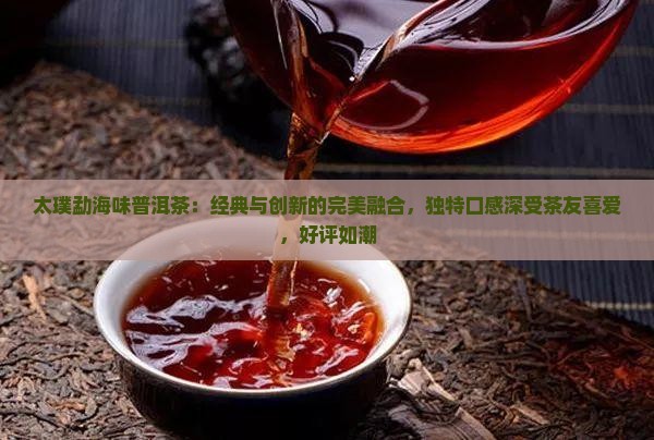 太璞勐海味普洱茶：经典与创新的完美融合，独特口感深受茶友喜爱，好评如潮