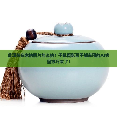普洱茶在家拍照片怎么拍？手机摄影高手都在用的AI修图技巧来了！