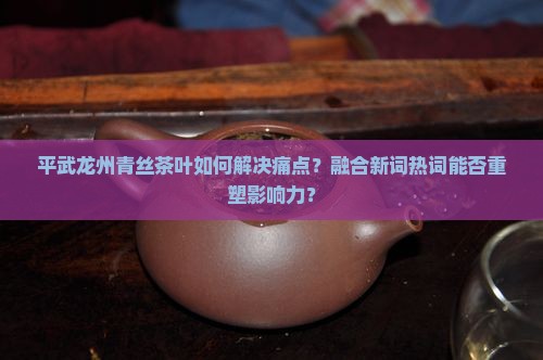 平武龙州青丝茶叶如何解决痛点？融合新词热词能否重塑影响力？