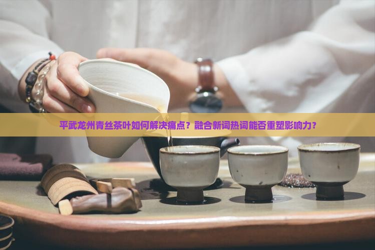 平武龙州青丝茶叶如何解决痛点？融合新词热词能否重塑影响力？