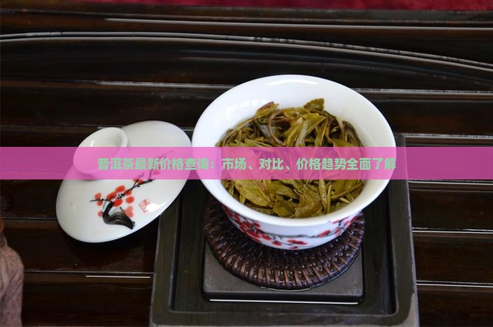 普洱茶最新价格查询：市场、对比、价格趋势全面了解