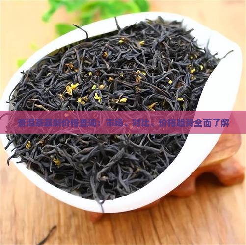 普洱茶最新价格查询：市场、对比、价格趋势全面了解