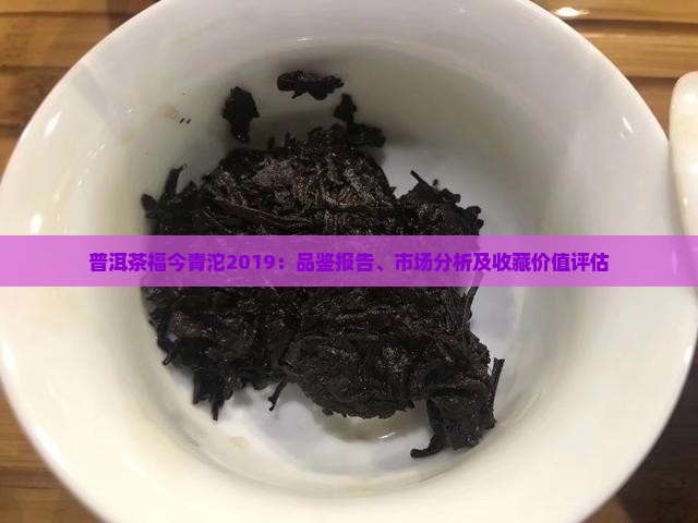 普洱茶福今青沱2019：品鉴报告、市场分析及收藏价值评估