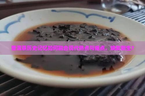 普洱茶历史记忆如何融合现代热点与痛点，焕发新生？